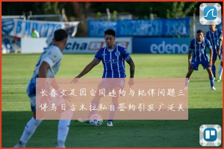 长春女足因合同违约与纪律问题三停乌日古木拉私自签约引发广泛关注