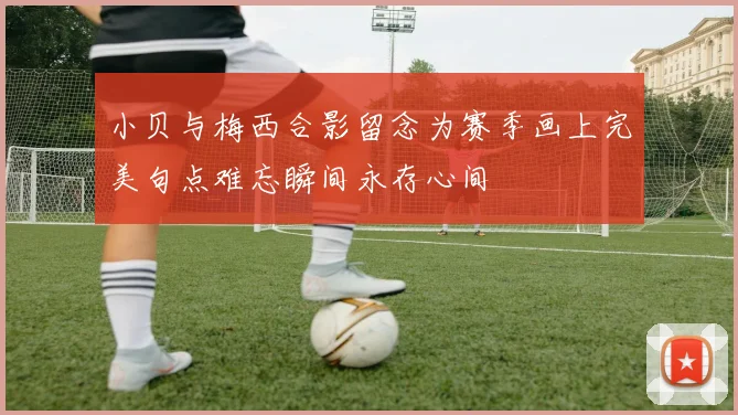 小贝与梅西合影留念为赛季画上完美句点难忘瞬间永存心间