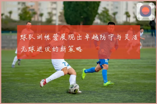 球队训练营展现出卓越防守与灵活无球进攻的新策略