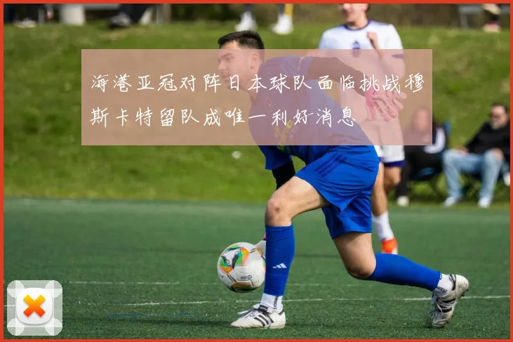 海港亚冠对阵日本球队面临挑战穆斯卡特留队成唯一利好消息