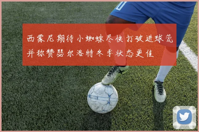西蒙尼期待小蜘蛛尽快打破进球荒并称赞瑟尔洛特冬季状态更佳