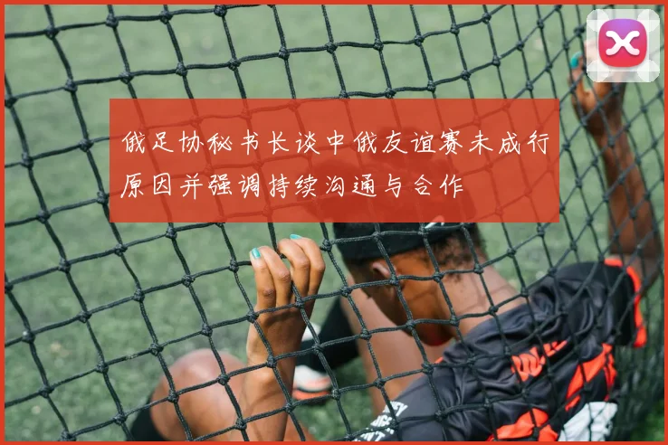 俄足协秘书长谈中俄友谊赛未成行原因并强调持续沟通与合作