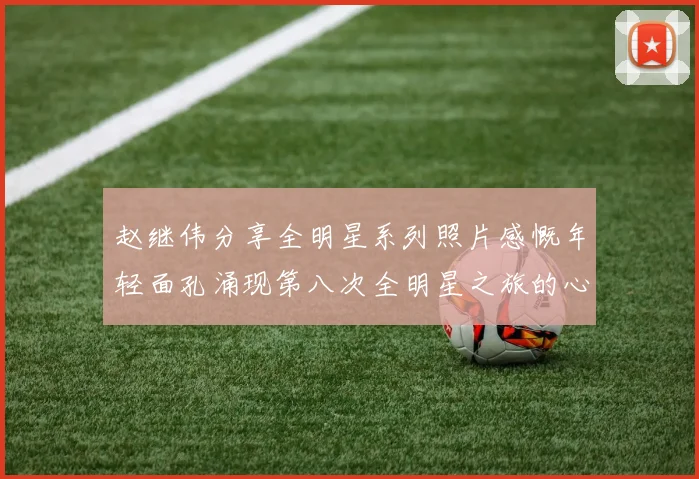 赵继伟分享全明星系列照片感慨年轻面孔涌现第八次全明星之旅的心路历程
