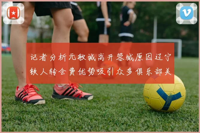 记者分析元敏诚离开蓉城原因辽宁铁人转会费优势吸引众多俱乐部关注