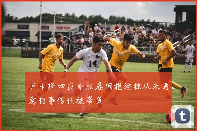 卢卡斯回应非法雇佣指控称从未恶意行事信任被辜负