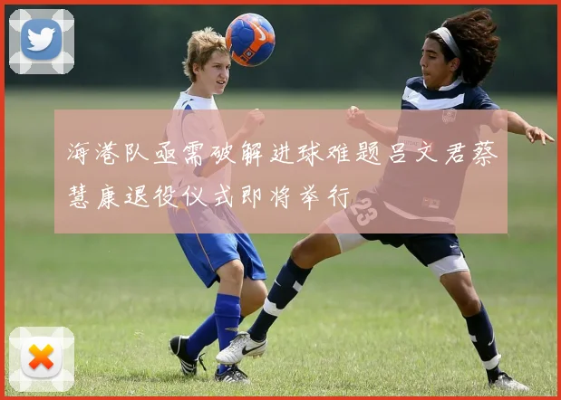 海港队亟需破解进球难题吕文君蔡慧康退役仪式即将举行
