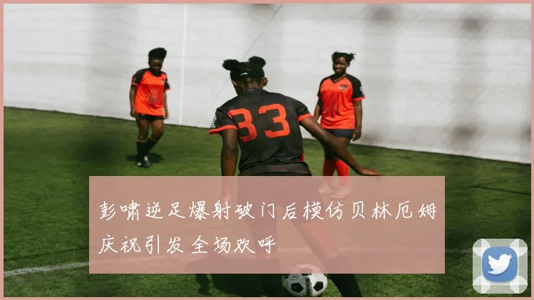 彭啸逆足爆射破门后模仿贝林厄姆庆祝引发全场欢呼