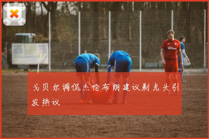 戈贝尔调侃杰伦布朗建议剃光头引发热议