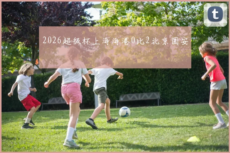 2026超级杯上海海港0比2北京国安