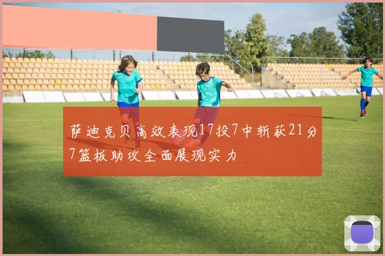 萨迪克贝高效表现17投7中斩获21分7篮板助攻全面展现实力