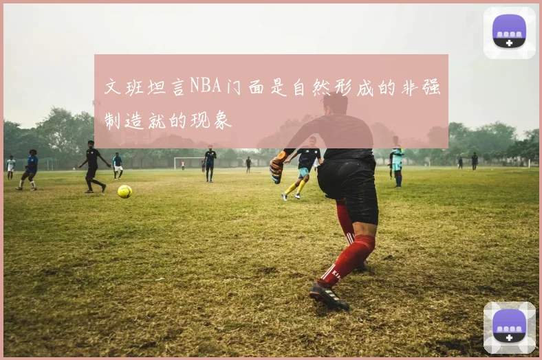 文班坦言NBA门面是自然形成的非强制造就的现象