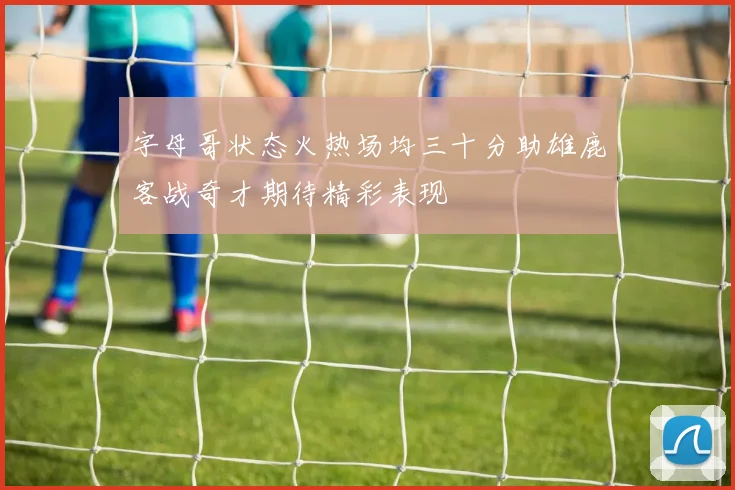 字母哥状态火热场均三十分助雄鹿客战奇才期待精彩表现