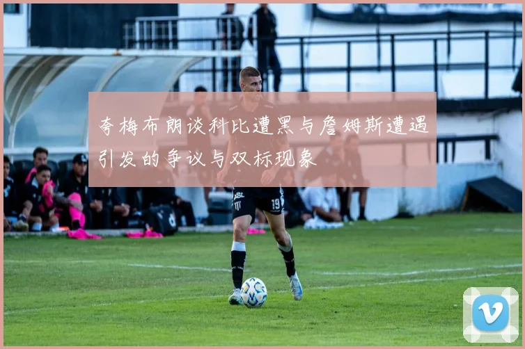 夸梅布朗谈科比遭黑与詹姆斯遭遇引发的争议与双标现象