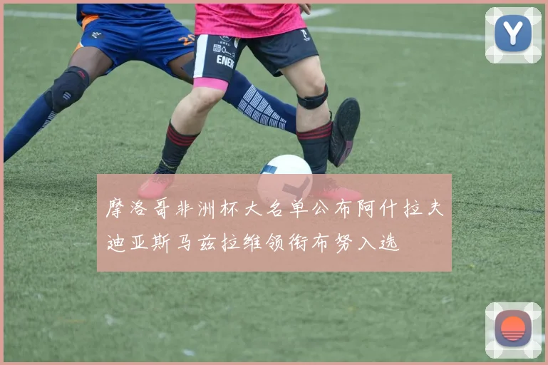 摩洛哥非洲杯大名单公布阿什拉夫迪亚斯马兹拉维领衔布努入选