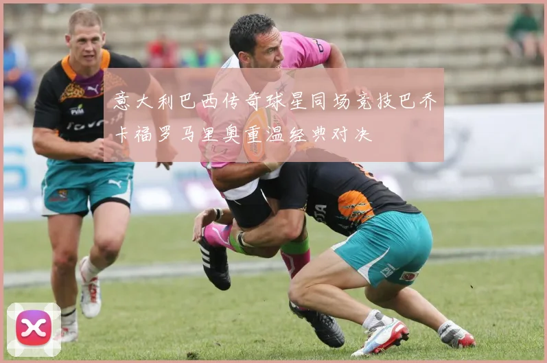 意大利巴西传奇球星同场竞技巴乔卡福罗马里奥重温经典对决