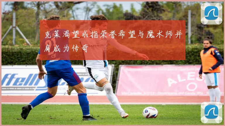 克莱渴望戒指荣誉希望与魔术师并肩成为传奇