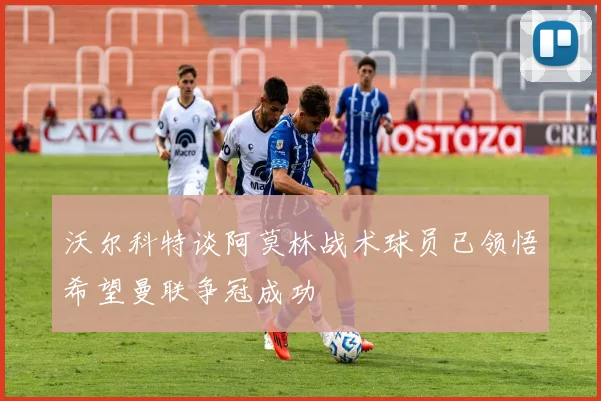 沃尔科特谈阿莫林战术球员已领悟希望曼联争冠成功