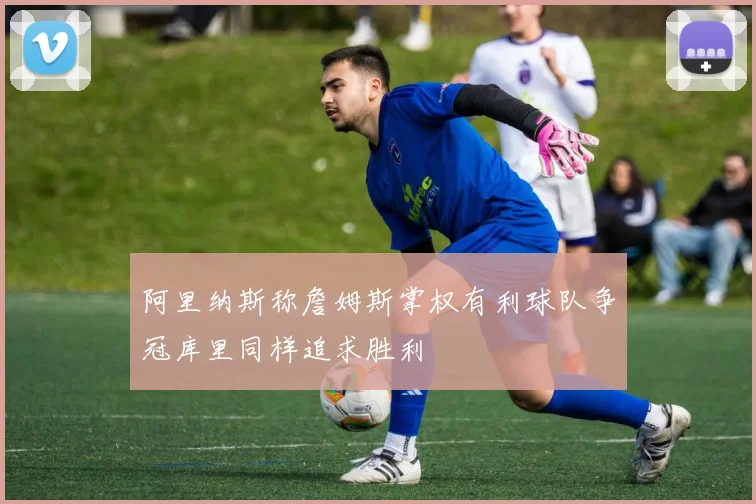 阿里纳斯称詹姆斯掌权有利球队争冠库里同样追求胜利