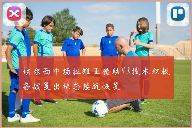 切尔西中场拉维亚借助VR技术积极备战复出状态接近恢复
