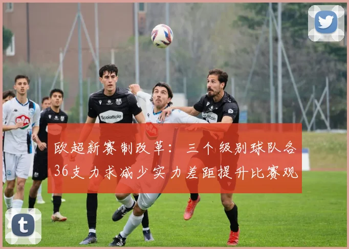 欧超新赛制改革：三个级别球队各36支力求减少实力差距提升比赛观赏性