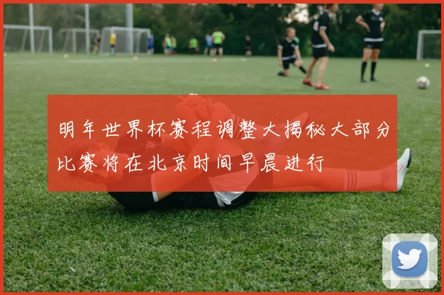 明年世界杯赛程调整大揭秘大部分比赛将在北京时间早晨进行