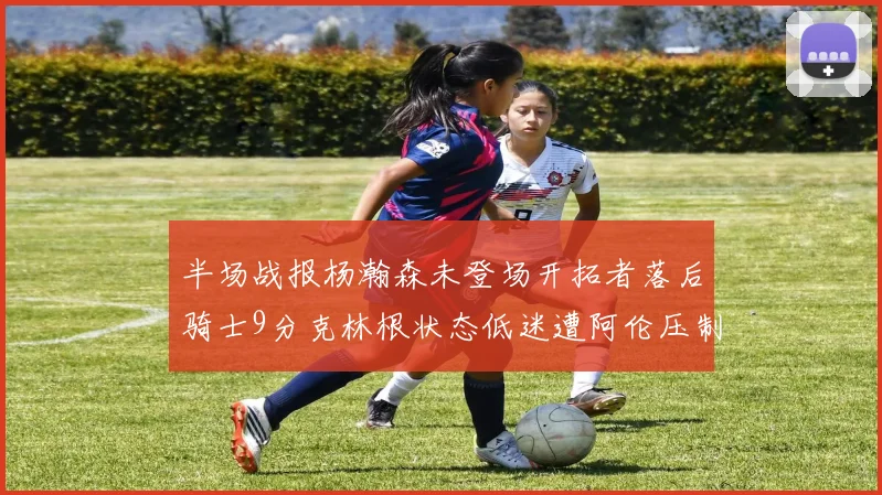 半场战报杨瀚森未登场开拓者落后骑士9分克林根状态低迷遭阿伦压制