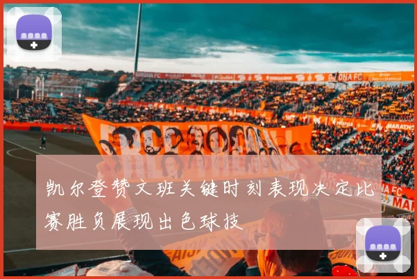凯尔登赞文班关键时刻表现决定比赛胜负展现出色球技