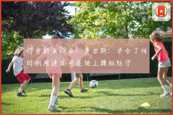 得分新高28分！费尔斯：学会了何时利用速度并在场上操纵防守