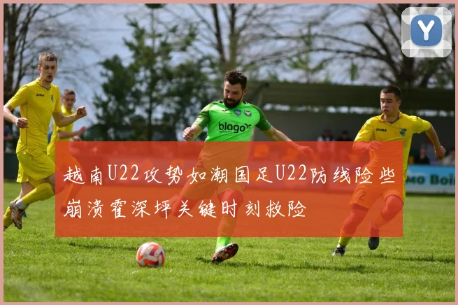 越南U22攻势如潮国足U22防线险些崩溃霍深坪关键时刻救险