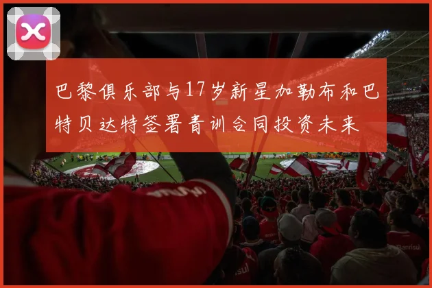 巴黎俱乐部与17岁新星加勒布和巴特贝达特签署青训合同投资未来