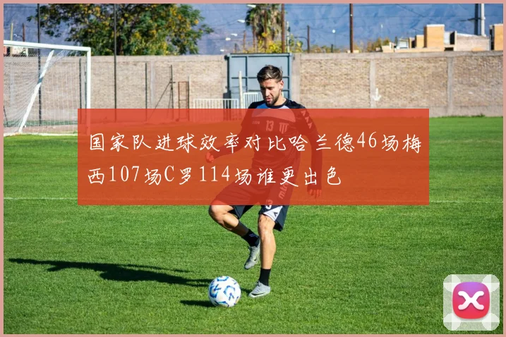 国家队进球效率对比哈兰德46场梅西107场C罗114场谁更出色