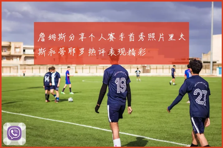 詹姆斯分享个人赛季首秀照片里夫斯和蒂耶罗热评表现精彩