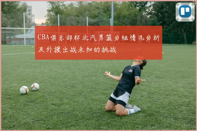CBA俱乐部杯北汽男篮分组情况分析及外援出战未知的挑战