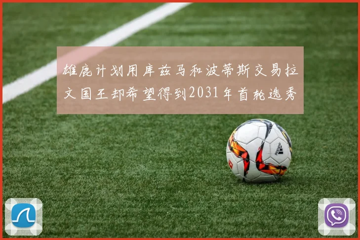 雄鹿计划用库兹马和波蒂斯交易拉文国王却希望得到2031年首轮选秀权