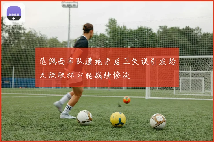 范佩西率队遭绝杀后卫失误引发怒火欧联杯六轮战绩惨淡
