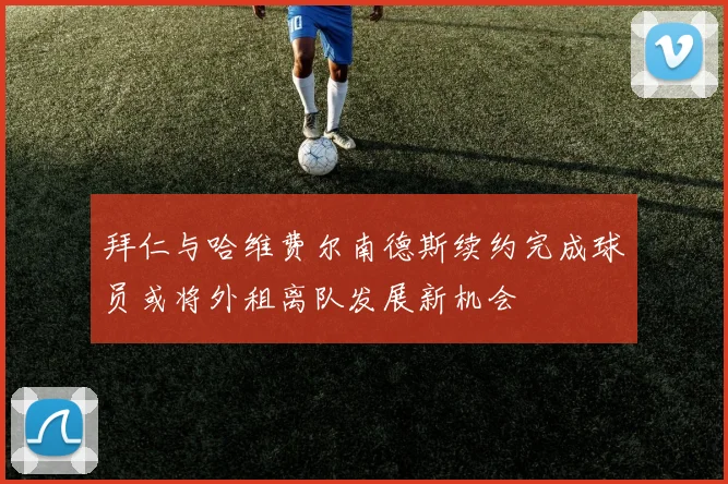 拜仁与哈维费尔南德斯续约完成球员或将外租离队发展新机会