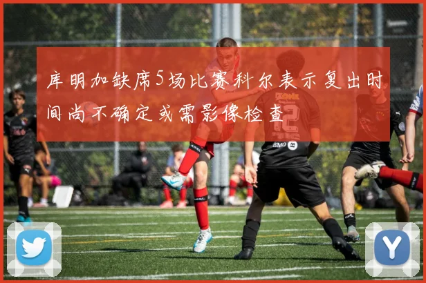 库明加缺席5场比赛科尔表示复出时间尚不确定或需影像检查