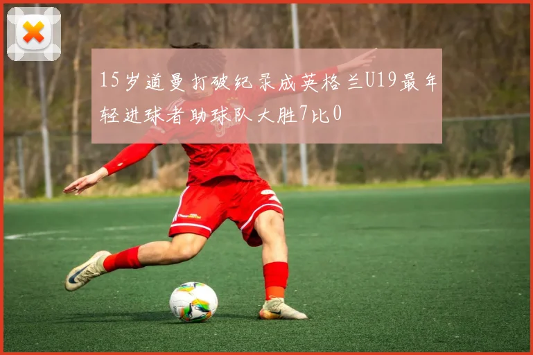 15岁道曼打破纪录成英格兰U19最年轻进球者助球队大胜7比0