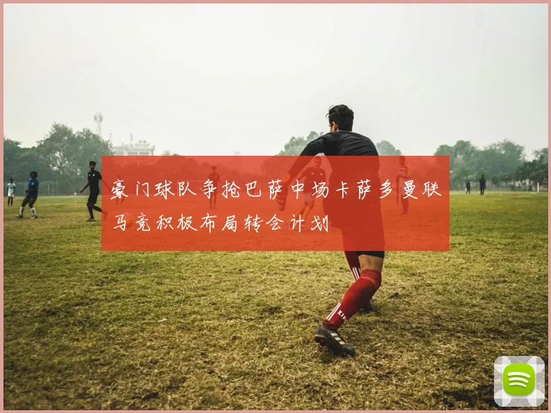 豪门球队争抢巴萨中场卡萨多曼联马竞积极布局转会计划