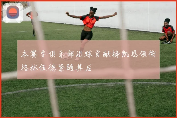 本赛季俱乐部进球贡献榜凯恩领衔格林伍德紧随其后