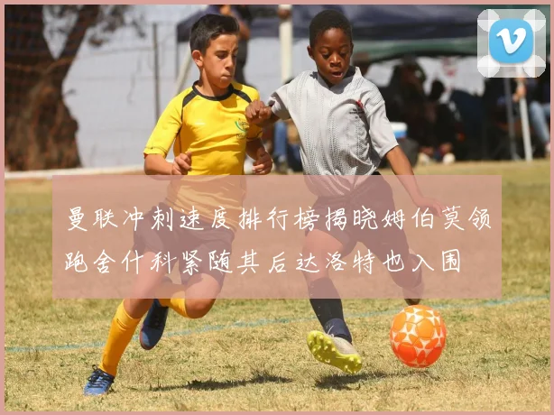 曼联冲刺速度排行榜揭晓姆伯莫领跑舍什科紧随其后达洛特也入围