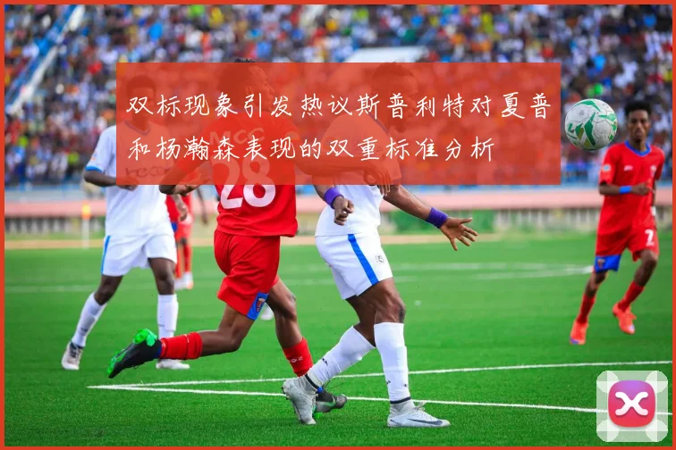 双标现象引发热议斯普利特对夏普和杨瀚森表现的双重标准分析
