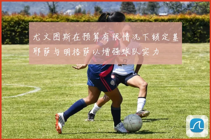 尤文图斯在预算有限情况下锁定基耶萨与明格萨以增强球队实力